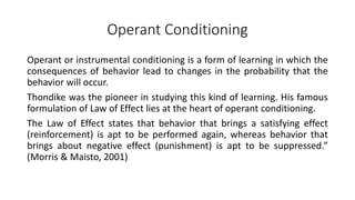 Operant Conditioning
Operant or instrumental conditioning is a form of learning in which the
consequences of behavior lead to changes in the probability that the
behavior will occur.
Thondike was the pioneer in studying this kind of learning. His famous
formulation of Law of Effect lies at the heart of operant conditioning.
The Law of Effect states that behavior that brings a satisfying effect
(reinforcement) is apt to be performed again, whereas behavior that
brings about negative effect (punishment) is apt to be suppressed.”
(Morris & Maisto, 2001)
 