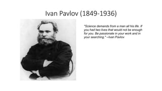 Ivan Pavlov (1849-1936)
"Science demands from a man all his life. If
you had two lives that would not be enough
for you. Be passionate in your work and in
your searching." --Ivan Pavlov
 
