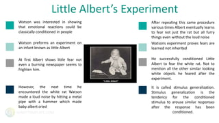 GIANTTEMPLATE.COM
Watson was interested in showing
that emotional reactions could be
classically conditioned in people
Watson preforms an experiment on
an infant known as little Albert
At first Albert shows little fear not
even a burning newspaper seems to
frighten him.
However, the next time he
encountered the white rat Watson
made a loud noise by hitting a metal
pipe with a hammer which made
baby albert cried
Little Albert’s Experiment
After repeating this same procedure
various times Albert eventually learns
to fear not just the rat but all furry
things even without the loud noise
Watsons experiment proves fears are
learned not inherited
He successfully conditioned Little
Albert to fear the white rat. Not to
mention all the other similar looking
white objects he feared after the
experiment.
It is called stimulus generalization.
Stimulus generalization is the
tendency for the conditioned
stimulus to arouse similar responses
after the response has been
conditioned.
 
