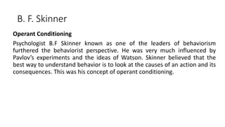 B. F. Skinner
Operant Conditioning
Psychologist B.F Skinner known as one of the leaders of behaviorism
furthered the behaviorist perspective. He was very much influenced by
Pavlov’s experiments and the ideas of Watson. Skinner believed that the
best way to understand behavior is to look at the causes of an action and its
consequences. This was his concept of operant conditioning.
 