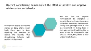 GIANTTEMPLATE.COM
Operant conditioning demonstrated the effect of positive and negative
reinforcement on behavior.
Children can receive rewards like
money for doing chores which
leads them want to keep
repeating that behavior to
receive the rewards, thus
strengthening behavior with
positive reinforcement
You can also use negative
reinforcement to strengthen a
behavior by removing or stopping an
unpleasant experience. For example,
taking away privileges from a child
as punishment for talking back to
their parents it will lead the child to
want to not be disrespectful next
time. As a result, this gets rid of their
undesirable behavior.
 