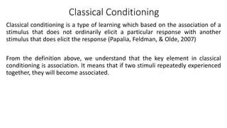 Classical Conditioning
Classical conditioning is a type of learning which based on the association of a
stimulus that does not ordinarily elicit a particular response with another
stimulus that does elicit the response (Papalia, Feldman, & Olde, 2007)
From the definition above, we understand that the key element in classical
conditioning is association. It means that if two stimuli repeatedly experienced
together, they will become associated.
 