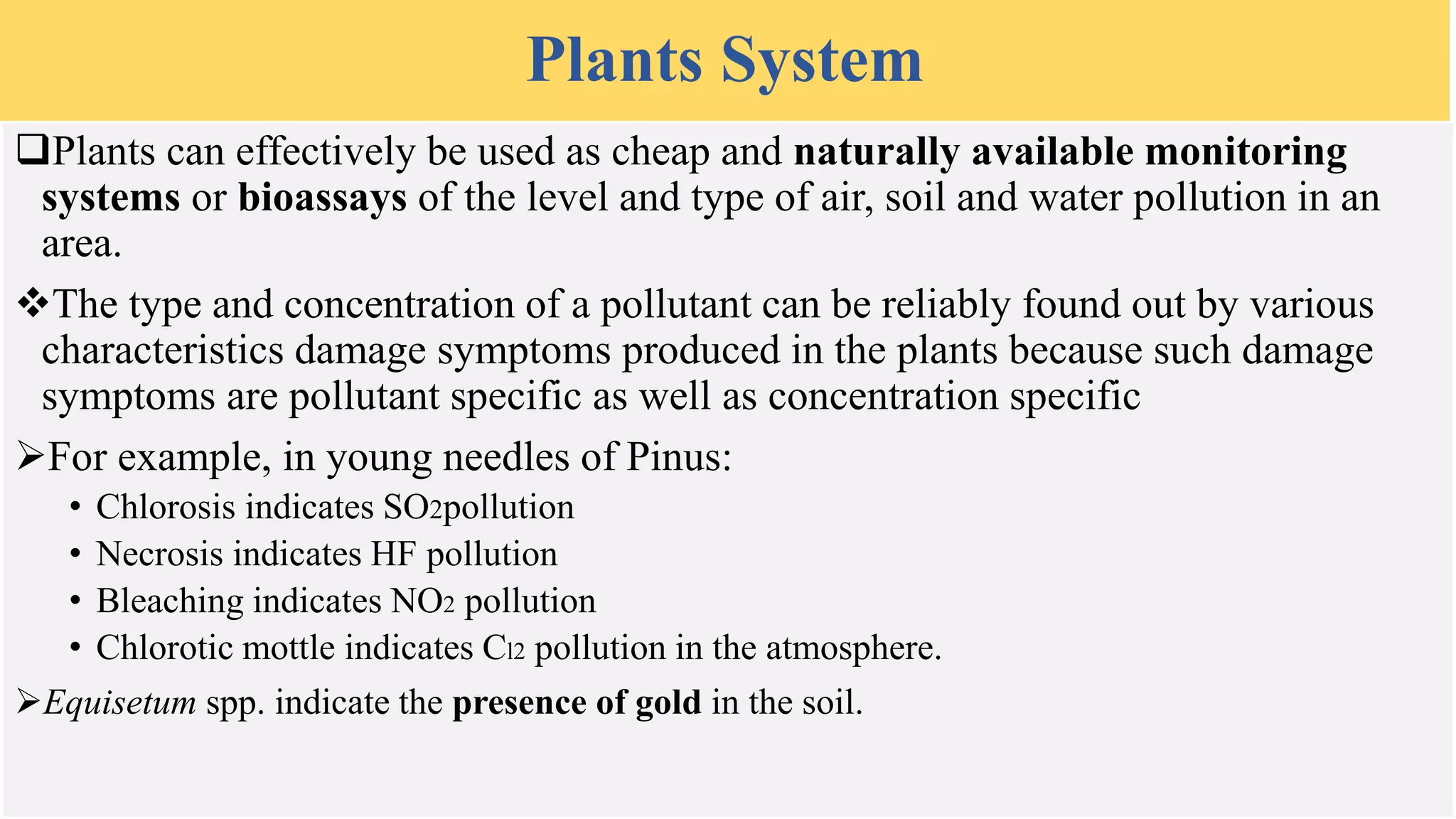 Plants System
Plants can effectively be used as cheap and naturally available monitoring
systems or bioassays of the level and type of air, soil and water pollution in an
area.
The type and concentration of a pollutant can be reliably found out by various
characteristics damage symptoms produced in the plants because such damage
symptoms are pollutant specific as well as concentration specific
For example, in young needles of Pinus:
• Chlorosis indicates SO2pollution
• Necrosis indicates HF pollution
• Bleaching indicates NO2 pollution
• Chlorotic mottle indicates Cl2 pollution in the atmosphere.
Equisetum spp. indicate the presence of gold in the soil.
 