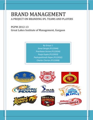BRAND MANAGEMENT
A PROJECT ON BRANDING IPL TEAMS AND PLAYERS

PGPM 2012-13
Great Lakes Institute of Management, Gurgaon




                            By Group 1:
                      Sonal Dengle (P122044)
                    Prarthana Verma (P122034)
                      Pooja Gupta (P122033)
                  Pashupathinath Rajan (P122032)
                     Charles Cherian (P122008)
 