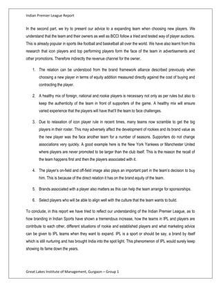 Indian Premier League Report


In the second part, we try to present our advice to a expanding team when choosing new players. We
understand that the team and their owners as well as BCCI follow a tried and tested way of player auctions.
This is already popular in sports like football and basketball all over the world. We have also learnt from this
research that icon players and top performing players form the face of the team in advertisements and
other promotions. Therefore indirectly the revenue channel for the owner.

    1. The relation can be understood from the brand framework alliance described previously when
        choosing a new player in terms of equity addition measured directly against the cost of buying and
        contracting the player.

    2. A healthy mix of foreign, national and rookie players is necessary not only as per rules but also to
        keep the authenticity of the team in front of supporters of the game. A healthy mix will ensure
        varied experience that the players will have that’ll the team to face challenges.

    3. Due to relaxation of icon player rule in recent times, many teams now scramble to get the big
        players in their roster. This may adversely affect the development of rookies and its brand value as
        the new player was the face another team for a number of seasons. Supporters do not change
        associations very quickly. A good example here is the New York Yankees or Manchester United
        where players are never promoted to be larger than the club itself. This is the reason the recall of
        the team happens first and then the players associated with it.

    4. The player’s on-field and off-field image also plays an important part in the team’s decision to buy
        him. This is because of the direct relation it has on the brand equity of the team.

    5. Brands associated with a player also matters as this can help the team arrange for sponsorships.

    6. Select players who will be able to align well with the culture that the team wants to build.

To conclude, in this report we have tried to reflect our understanding of the Indian Premier League, as to
how branding in Indian Sports have shown a tremendous increase, how the teams in IPL and players are
contribute to each other, different situations of rookie and established players and what marketing advice
can be given to IPL teams when they want to expand. IPL is a sport or should be say, a brand by itself
which is still nurturing and has brought India into the spot light. This phenomenon of IPL would surely keep
showing its fame down the years.




Great Lakes Institute of Management, Gurgaon – Group 1
 