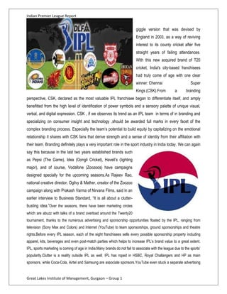 Indian Premier League Report


                                                                          giggle version that was devised by
                                                                          England in 2003, as a way of reviving
                                                                          interest to its county cricket after five
                                                                          straight years of failing attendances.
                                                                          With this new acquired brand of T20
                                                                          cricket, India's city-based franchisees
                                                                          had truly come of age with one clear
                                                                          winner: Chennai                       Super
                                                                          Kings (CSK).From           a       branding
perspective, CSK, declared as the most valuable IPL franchisee began to differentiate itself, and amply
benefitted from the high level of identification of power symbols and a sensory palette of unique visual,
verbal, and digital expression. CSK , if we observes its trend as an IPL team in terms of in branding and
specializing on consumer insight and technology ,should be awarded full marks in every facet of the
complex branding process. Especially the team’s potential to build equity by capitalizing on the emotional
relationship it shares with CSK fans that derive strength and a sense of identity from their affiliation with
their team. Branding definitely plays a very important role in the sport industry in India today. We can again
say this because in the last two years established brands such
as Pepsi (The Game), Idea (Oongli Cricket), Havell’s (lighting
major), and of course, Vodafone (Zoozoos) have campaigns
designed specially for the upcoming seasons.As Rajeev Rao,
national creative director, Ogilvy & Mather, creator of the Zoozoo
campaign along with Prakash Varma of Nirvana Films, said in an
earlier interview to Business Standard, “It is all about a clutter-
busting idea.”Over the seasons, there have been marketing circles
which are abuzz with talks of a brand overload around the Twenty20
tournament, thanks to the numerous advertising and sponsorship opportunities floated by the IPL, ranging from
television (Sony Max and Colors) and Internet (YouTube) to team sponsorships, ground sponsorships and theatre
rights.Before every IPL season, each of the eight franchisees sells every possible sponsorship property including
apparel, kits, beverages and even post-match parties which helps to increase IPL’s brand value to a great extent.
IPL, sports marketing is coming of age in India.Many brands do not fail to associate with the league due to the sports’
popularity.Clutter is a reality outside IPL as well. IPL has roped in HSBC, Royal Challangers and HP as main
sponsors, while Coca-Cola, Airtel and Samsung are associate sponsors.YouTube even stuck a separate advertising


Great Lakes Institute of Management, Gurgaon – Group 1
 