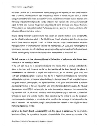 Indian Premier League Report


deal for the UK which tells us how international branding also plays a very important part in the sports industry in
India. UFO Moviez, which has exclusive rights for screening of matches at theaters and public places, is currently
eyeing an estimated Rs 40-50 crore in revenues.PVR Cinemas president PramodArora say revenue streams in terms
of branding will be small for multiplexes this year but will become more significant in the coming years.Hotelsmostly
expect Rs 40-50 crore revenues through room occupancies and food & beverages sales. Rajeev Menon,area
VP(India,Malaysia and Maldives) believes that IPL has always come at a good time for hoteliers, , with teams, other
delegates and fans coming in large numbers.

Despite it being offered on several mediums, most viewers are catch the matches on TV and Sony Max
and the official broadcasters pulled in Rs 850-900 crore through advertising deals from the previous
season."There are various ways IPL content can now be consumed though I believe television will remain
the largest platform by which consumers will watch IPL matches," says L K Gupta, chief marketing officer at
top consumer electronics firm LG India.Hence, we can successfully say that branding of professional sports
in India, is slowly gaining momentum day by day,or shall we say,season by season with IPL!


We shall now see as to how a team contributes to the branding of a player and what does a player
contribute to the branding of a team.
In IPL each team has a mix of players from India and other nations. There is a mutual contribution of a
player to the team and vice-versa. As far as the branding of the team through the player is
concerned,with the involvement of players from several nations, IPL has become a global brand. Also
each team is liked and promoted keeping in mind the mix of the players (both national and international).
Additionally the organizers of the game believe that though a domestic league, IPL will be a global business
with global investors, global players, and a global broadcast.In this global level game which is promoted
also keeping the cities at the heart has certain rules for the franchises before the auction for individual
players started (since 2008). It had selected a few senior players as icon players and they represented the
city they hailed from.The rule made it mandatory for the icon players to play for their cities to increase the
fan base and loyalty for a particular franchise intheir respective city.The strategy to keep the icon players
from the respective cities helps to promote the whole event from the patronage of the followers from the
place of the teams. Then the anthems, songs, & merchandises in the presence of these players only add to
the feeling of patronage in India.

As far as the team’s brand endorsement through the players is concerned, IPL has created a
benchmark of being the high point of the cricket odyssey in India. It has become an expression of the


Great Lakes Institute of Management, Gurgaon – Group 1
 