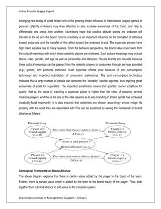Indian Premier League Report


emerging new reality of world cricket and of the growing Indian influence in International League games.In
general, celebrity endorsers may draw attention to ads, increase awareness of the brand, and help to
differentiate one brand from another. Advertisers hope that positive attitude toward the endorser will
transfer to the ad and the brand. Source credibility is an important influence on the formation of attitudes
toward endorsers and the transfer of this affect toward the endorsed brand. The superstar players have
high brand equities due to many reasons. From the behavior perspective, the brand value could stem from
the cultural meanings with which these celebrity players are endowed. Such cultural meanings may include
status, class, gender, and age as well as personality and lifestyles. Players brands are valuable because
these cultural meanings can be passed from the celebrity players to consumers through services provided
(e.g., games) and products endorsed. Such superstar effects arise because of joint consumption
technology and imperfect substitution of consumers’ preferences. The joint consumption technology
indicates that a large number of people can consume the “celebrity” service together, thus implying great
economies of scale for superstars. The imperfect substitution means that quantity cannot substitute for
quality; that is, the value of watching a superstar player is higher than the value of watching several
mediocre players. And this is the one of the vital reasons as to why branding in Indian Sports has increased
drastically.Most importantly, it is also ensured that celebrities are chosen accordingly whose image fits
properly with the sport they are associated with.This can be explained by seeing the framework on brand
alliance as follows:




Conceptual Framework on Brand Alliance
The above diagram explains that there is certain value added by the player to the brand of the team.
Further, there is certain value which is added by the team to the brand equity of the player. Thus, both
together form a brand alliance to add value to the complete system.


Great Lakes Institute of Management, Gurgaon – Group 1
 