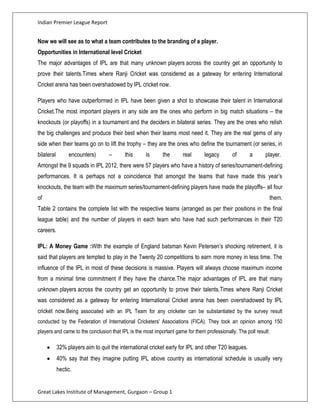 Indian Premier League Report


Now we will see as to what a team contributes to the branding of a player.
Opportunities in International level Cricket
The major advantages of IPL are that many unknown players across the country get an opportunity to
prove their talents.Times where Ranji Cricket was considered as a gateway for entering International
Cricket arena has been overshadowed by IPL cricket now.

Players who have outperformed in IPL have been given a shot to showcase their talent in International
Cricket.The most important players in any side are the ones who perform in big match situations – the
knockouts (or playoffs) in a tournament and the deciders in bilateral series. They are the ones who relish
the big challenges and produce their best when their teams most need it. They are the real gems of any
side when their teams go on to lift the trophy – they are the ones who define the tournament (or series, in
bilateral        encounters)       –      this      is      the       real      legacy       of       a       player.
Amongst the 9 squads in IPL 2012, there were 57 players who have a history of series/tournament-defining
performances. It is perhaps not a coincidence that amongst the teams that have made this year’s
knockouts, the team with the maximum series/tournament-defining players have made the playoffs– all four
of                                                                                                             them.
Table 2 contains the complete list with the respective teams (arranged as per their positions in the final
league table) and the number of players in each team who have had such performances in their T20
careers.

IPL: A Money Game :With the example of England batsman Kevin Petersen’s shocking retirement, it is
said that players are tempted to play in the Twenty 20 competitions to earn more money in less time. The
influence of the IPL in most of these decisions is massive. Players will always choose maximum income
from a minimal time commitment if they have the chance.The major advantages of IPL are that many
unknown players across the country get an opportunity to prove their talents.Times where Ranji Cricket
was considered as a gateway for entering International Cricket arena has been overshadowed by IPL
cricket now.Being associated with an IPL Team for any cricketer can be substantiated by the survey result
conducted by the Federation of International Cricketers' Associations (FICA). They took an opinion among 150
players and came to the conclusion that IPL is the most important game for them professionally. The poll result:

            32% players aim to quit the international cricket early for IPL and other T20 leagues.
            40% say that they imagine putting IPL above country as international schedule is usually very
            hectic.


Great Lakes Institute of Management, Gurgaon – Group 1
 