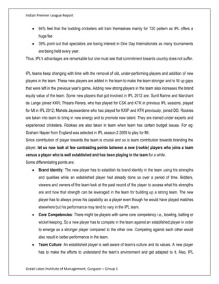 Indian Premier League Report


        94% feel that the budding cricketers will train themselves mainly for T20 pattern as IPL offers a
        huge fee
        39% point out that spectators are losing interest in One Day Internationals as many tournaments
        are being held every year.
Thus, IPL's advantages are remarkable but one must see that commitment towards country does not suffer.


IPL teams keep changing with time with the removal of old, under-performing players and addition of new
players in the team. These new players are added in the team to make the team stronger and to fill up gaps
that were left in the previous year’s game. Adding new strong players in the team also increases the brand
equity value of the team. Some new players that got involved in IPL 2012 are: Sunil Narine and Marchant
de Lange joined KKR; Thisara Perera, who has played for CSK and KTK in previous IPL seasons, played
for MI in IPL 2012; Mahela Jayawardene who has played for KXIP and KTK previously, joined DD. Rookies
are taken into team to bring in new energy and to promote new talent. They are trained under experts and
experienced cricketers. Rookies are also taken in team when team has certain budget issues. For eg:
Graham Napier from England was selected in IPL season 2 2009 to play for MI.
Since contribution of player towards the team is crucial and so is team contribution towards branding the
player, let us now look at few contrasting points between a new (rookie) players who joins a team
versus a player who is well established and has been playing in the team for a while.
Some differentiating points are:
        Brand Identity: The new player has to establish its brand identity in the team using his strengths
        and qualities while an established player had already done so over a period of time. Bidders,
        viewers and owners of the team look at the past record of the player to access what his strengths
        are and how that strength can be leveraged in the team for building up a strong team. The new
        player has to always prove his capability as a player even though he would have played matches
        elsewhere but his performance may tend to vary in the IPL team.
        Core Competencies: There might be players with same core competency i.e., bowling, batting or
        wicket keeping. So a new player has to compete in the team against an established player in order
        to emerge as a stronger player compared to the other one. Competing against each other would
        also result in better performance in the team.
        Team Culture: An established player is well aware of team’s culture and its values. A new player
        has to make the efforts to understand the team’s environment and get adapted to it. Also, IPL


Great Lakes Institute of Management, Gurgaon – Group 1
 