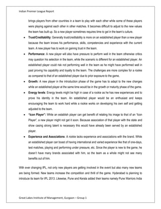 Indian Premier League Report


       brings players from other countries in a team to play with each other while some of these players
       were playing against each other in other matches. It becomes difficult to adjust to the new values
       the team has built up. So a new player sometimes requires time to gel in the team’s culture.
       Trust/Creditability: Generally trust/creditability is more on an established player than a new player
       because the team knows his performance, skills, competencies and experience with the current
       team. A new player has to work on gaining trust in the team.
       Performance: A new player will also have pressure to perform well in the team otherwise critics
       may question his selection in the team, while the scenario is different for an established player. An
       established player could risk not performing well in the team as he might have performed well in
       past proving his capability and loyalty to the team. The challenges are more complex for a rookie
       as compared to that of an established player due to prior exposure to the game.
       Growth: A new player in the introduction phase of the game has to adapt to the new changes
       while an established player at the same time would be in the growth or maturity phase of the game.
       Energy levels: Energy levels might be high in case of a rookie as he has new experiences and to
       prove his identity in the team. An established player would be an enthusiast and keeps
       encouraging the team to work hard while a rookie works on developing his own self and getting
       adjusted to the team.
       “Icon Player”: While an establish player can get benefit of relating his image to that of an “Icon
       Player”, a new player might not get it soon. Because association of that player with the state and
       show casing strong talent is necessary this would have already been served by an established
       player.
       Experience and Associations: A rookie lacks experience and associations with the brand. While
       an established player can boast of having international and varied experience like that of one-days,
       test matches, playing and performing under pressure, etc. Since the player is new to the game, he
       doesn’t have many brands associated with him, so the team as a whole might not see many
       benefits out of him.

With ever changing IPL, not only new players are getting involved in the event but also many new teams
are being formed. New teams increase the competition and thrill of the game. Hyderabad is planning to
introduce its team for IPL 2013. Likewise, Pune and Kerala added their teams namely Pune Warriors India




Great Lakes Institute of Management, Gurgaon – Group 1
 
