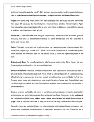 Indian Premier League Report


and Kochi Tuskers Kerala in the year IPL 2011 and gave tough competition to all the established teams.
Lets us look at some contrasting points between a newly formed team and an established team.

Players: New teams bring in new players, who didn’t participate in IPL previously and some players who
have played IPL previously. But the difficulty that a new team faces is to bind the team together. Again
here, players have played against each other at some point in time, so it becomes essential for the players
to work as a team towards a common set goal.

Vision/Goal: A new team lacks vision and goal. The team as a whole has to form a common goal that
everybody must follow. An established team already has clearly defined goals while the it takes time to
define goals in a new team.

Culture: The newly formed team has to define a culture that it wants to inculcate in its team players. Also
some of the players might be new to IPL. So the culture has to be developed to share knowledge with
fellow cricketers. An established team has well defined culture, a coach and experienced players in the
team.

Enthusiasm in Team: The newly formed team is full of energy to perform in the IPL for the very first time.
This energy level is different from that of an established team.

Pressure to Perform: The newly formed team has to face more pressure than an established team to
prove its identity. The defeat can also result in loss of faith of public and sponsors. It becomes extremely
difficult to bring in sponsors next time when a newly formed team has performed badly the first time.
Pressure is also to deal with critics that may come up with formation of a new team. An established team
can afford to perform badly in a couple of matches or in a season because it has some past evidence to
prove its existence.

Since we have now analyzed the role played by sports teams and sportspersons in branding a competition
and vice-versa, and what challenges a new player and a new team faces, it’s important to also understand
the consideration(s) which may make a player choose a sports team and sports teams choose a
player. Since IPL has been the context all along, this would also be using the same case-based examples.

Generally, rookies are spotted and taken into training by junior level coaches of these sports teams from
amateur level competitions created specifically by these sports teams within their cities. The second way is


Great Lakes Institute of Management, Gurgaon – Group 1
 