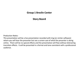 Group 1 Breslin Center

                                     Story Board




Production Notes:
This presentation will be a live presentation recorded with Jing (or similar software)
where you will hear the presenter but see a screen cast of what the presenter is doing
online. There will be no special effects and the presentation will flow without distracting
transition effects. It will be presented in a format and tone consistent with a professional
audience.
 