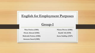 English for Employment Purposes
Group-1
Nisa Fatima (5301)
Owais Ahmad (5303)
Mahrukh Fatima (5304)
Ammara Saeed (5305)
Nimra Pervez (5306)
Kashif Ali (5319)
Asma Saddiqa (5327)
 
