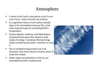 Atmosphere
 Carbon in the Earth's atmosphere exists in two
main forms, carbon dioxide and methane
 It is significant that so much carbon dioxide
stays in the atmosphere because CO2 is the
most important gas for controlling Earth’s
temperature
 Carbon dioxide, methane, and halocarbons
are greenhouse gases that absorb a wide
range of energy—including infrared energy
(heat) emitted by the Earth—and then re-emit
it
 The re-emitted energy travels out in all
directions, but some returns to Earth, where it
heats the surface
 Water vapor concentrations in the air are
controlled by Earth’s temperature
 