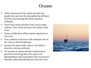 Oceans
 About 30 percent of the carbon dioxide that
people have put into the atmosphere has diffused
into the ocean through the direct chemical
exchange
 Dissolving carbon dioxide in the ocean creates
carbonic acid, which increases the acidity of the
water
 Ocean acidification affects marine organisms in
two ways
 First, carbonic acid reacts with carbonate ions in
the water to form bicarbonate
 Second, the more acidic water is, the better it
dissolves calcium carbonate
 An increase in carbon dioxide could increase
growth by fertilizing those few species of
phytoplankton and ocean plants (like sea grasses)
that take carbon dioxide directly from the water
 