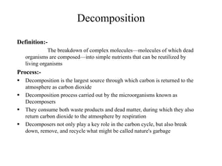 Decomposition
Definition:-
The breakdown of complex molecules—molecules of which dead
organisms are composed—into simple nutrients that can be reutilized by
living organisms
Process:-
 Decomposition is the largest source through which carbon is returned to the
atmosphere as carbon dioxide
 Decomposition process carried out by the microorganisms known as
Decomposers
 They consume both waste products and dead matter, during which they also
return carbon dioxide to the atmosphere by respiration
 Decomposers not only play a key role in the carbon cycle, but also break
down, remove, and recycle what might be called nature's garbage
 