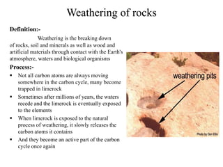 Weathering of rocks
Definition:-
Weathering is the breaking down
of rocks, soil and minerals as well as wood and
artificial materials through contact with the Earth's
atmosphere, waters and biological organisms
Process:-
 Not all carbon atoms are always moving
somewhere in the carbon cycle, many become
trapped in limerock
 Sometimes after millions of years, the waters
recede and the limerock is eventually exposed
to the elements
 When limerock is exposed to the natural
process of weathering, it slowly releases the
carbon atoms it contains
 And they become an active part of the carbon
cycle once again
 