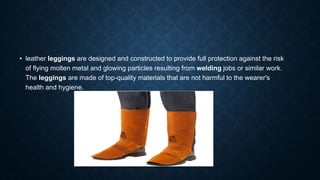 • leather leggings are designed and constructed to provide full protection against the risk
of flying molten metal and glowing particles resulting from welding jobs or similar work.
The leggings are made of top-quality materials that are not harmful to the wearer's
health and hygiene.
 