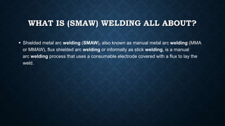 WHAT IS (SMAW) WELDING ALL ABOUT?
 Shielded metal arc welding (SMAW), also known as manual metal arc welding (MMA
or MMAW), flux shielded arc welding or informally as stick welding, is a manual
arc welding process that uses a consumable electrode covered with a flux to lay the
weld.
 