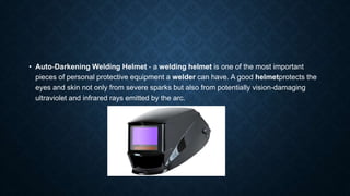 • Auto-Darkening Welding Helmet - a welding helmet is one of the most important
pieces of personal protective equipment a welder can have. A good helmetprotects the
eyes and skin not only from severe sparks but also from potentially vision-damaging
ultraviolet and infrared rays emitted by the arc.
 