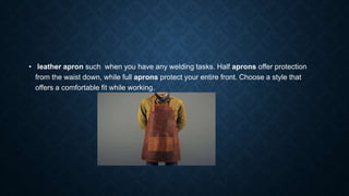 • leather apron such when you have any welding tasks. Half aprons offer protection
from the waist down, while full aprons protect your entire front. Choose a style that
offers a comfortable fit while working.
 