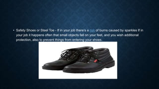 • Safety Shoes or Steel Toe - If in your job there’s a risk of burns caused by sparkles If in
your job it happens often that small objects fall on your feet, and you wish additional
protection, also to prevent things from entering your shoes.
 