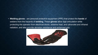 • Welding gloves - are personal protective equipment (PPE) that protect the hands of
welders from the hazards of welding. These gloves allow digit articulation while
protecting the operator from electrical shock, extreme heat, and ultraviolet and infrared
radiation, and also provide abrasion resistance and enhanced grip.
 