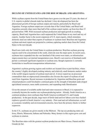 DECLINE OF UNITED STATES AND THE RISE OF BRAZIL AND ARGENTINA

While soybean exports from the United States have grown over the past 25 years, the share of
U.S. exports in global oilseeds trade has declined. A key development has been the
phenomenal growth of foreign soybean output and exports, particularly by Brazil and
Argentina. Foreign soybean output now exceeds that of the United States, and Brazil and
Argentina currently share more than half of the soybean export market, up from less than 15
percent before 1980. With increased soybean production and rapid growth in crushing
capacity, Brazil and Argentina have each surpassed the United States in soy meal and soy oil
exports. Another factor is the recent expansion of U.S. meat exports, which stimulates
domestic meal use rather than exports of soybeans or soybean meal. Brazilian and Argentine
soybean and meal exports are projected to continue capturing market share from the United
States in the next decade.

Brazil now trails only the United States in soybean production. Brazilian soybean growing
regions used to be concentrated in the south, relatively near the major ports. In recent years,
soybeans have expanded into the vast farmland of the centre-west states, as infrastructure
improvements have cut internal transportation costs. Brazil's vast reserves of farmland could
permit a continued significant expansion in soybean area, though expansion is currently
limited due to insufficient transportation infrastructure.

Argentina's soybean growing regions and crushers are located close to port facilities, where
the country’s highly developed crushing industry and relatively small domestic market makes
it the world's largest exporter of soybean meal and oil. A lower export tax on processed
commodities than on unprocessed commodities also favours the export of soybean oil and
meal from Argentina. Recent increases in production by Argentine and Brazilian grain and
oilseed producers could foreshadow continued gains on the strength of abundant undeveloped
agricultural resources, more stable economies, and expanding trade liberalization

Given the amount of available arable land and water resources in Brazil, it is expected to
eventually become the number one soybean-producing nation. Already, South America as a
continent produces more soybeans than North America (combined U.S. and Canada
production). In the past decade, large tracts of fertile land and low labour costs have fuelled
explosive growth in South America’s soy industry. Poor road and rail infrastructure, as well
as economic instability and environmental concerns, have been the primary checks to further
expansion.

In the U.S., soybeans are grown mostly in the Midwest. The top soy-producing states are
Iowa, Illinois, Minnesota, Indiana and Nebraska. Many farmers in this region grow corn and
soybeans in rotation.

The Brazilian states with the greatest soybean production are Mato Grosso, Paraná and Rio
Grande do Sul.
 