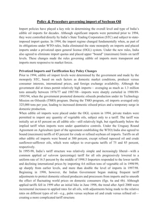 Policy & Procedure governing import of Soybean Oil
Import policies have played a key role in determining the overall level and type of India’s
edible oil imports for decades. Although significant imports were permitted prior to 1994,
they were controlled directly by India’s State Trading Corporation (STC) and subject to state-
imposed import quotas. In 1994, the import regime changed fundamentally when, as part of
its obligations under WTO rules, India eliminated the state monopoly on imports and placed
imports under a privatized open general license (OGL) system. Under the new rules, India
also agreed to eliminate import quotas and placed upper “bound” (maximum) limits on tariff
levels. These changes made the rules governing edible oil imports more transparent and
imports more responsive to market forces.

Privatized Imports and Tariffication Key Policy Changes
Prior to 1994, edible oil import levels were determined by the government and made by the
monopoly STC, based on such factors as domestic market conditions, producer versus
consumer interests, international prices, and foreign exchange availability. Although the
government did at times permit relatively high imports— averaging as much as 1.3 million
tons annually between 1976/77 and 1987/88—imports were sharply curtailed in 1988/89-
1993/94, when the government promoted domestic oilseeds production under its Technology
Mission on Oilseeds (TMO) program. During the TMO program, oil imports averaged only
325,000 tons per year, leading to increased domestic oilseed prices and a temporary surge in
domestic production.
When edible oil imports were placed under the OGL system in 1994, private traders were
permitted to import any quantity of vegetable oils, subject only to a tariff. The tariff was
initially set at 65 percent on all edible oils—still relatively high, but significantly below the
implied tariff when imports were under quantitative controls. Under the Uruguay Round
Agreement on Agriculture (part of the agreement establishing the WTO) India also agreed to
bound (maximum) tariffs of 45 percent for crude or refined soybean oil imports. Tariffs on all
other edible oil imports were bound at 300 percent, except refined rapeseed oil and crude
sunflower-safflower oils, which were subject to over-quota tariffs of 75 and 85 percent,
respectively.
In 1995-98, India’s tariff structure was relatively simple and increasingly liberal—with a
common applied ad valorem (percentage) tariff for all oils progressively lowered to a
uniform rate of 16.5 percent by the middle of 1998.5 Importers responded to the lower tariffs
and declining international prices by importing 4.6 million tons of vegetable oil in 1998/99,
up sharply from earlier levels, and more than double the level of imports in 1997/98.
Beginning in 1998, however, the Indian Government began making frequent tariff
adjustments to protect domestic oilseed producers and processors from imports and to smooth
the effect of fluctuating world prices on domestic consumers (figs. 6a and 6b). Although
applied tariffs fell in 1999 after an initial hike in June 1998, the trend after April 2000 were
incremental increases to applied rates for all oils, with adjustments being made to the relative
rates on different types of oil—e.g., palm versus soybean oil and crude versus refined oil—
creating a more complicated tariff structure.
 