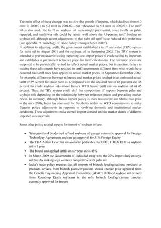 The main effect of these changes was to slow the growth of imports, which declined from 6.0
mmt in 2000/01 to 5.2 mmt in 2001/02—but rebounded to 5.8 mmt in 2002/03. The tariff
hikes also made the tariff on soybean oil increasingly preferential, since tariffs on palm,
rapeseed, and sunflower oils could be raised well above the 45-percent tariff binding on
soybean oil, although recent adjustments to the palm oil tariff have reduced this preference
(see appendix, “Chronology of Trade Policy Changes Since 2000”).
In addition to adjusting tariffs, the government established a tariff rate value (TRV) system
for palm oil in August 2001 and for soybean oil in September 2002. The TRV system is
intended to prevent underinvoicing (reporting low import prices to evade tariffs) by importers
and establishes a government reference price for tariff calculations. The reference prices are
supposed to be periodically revised to reflect actual market prices, but in practice, delays in
making these adjustments have resulted in tariff assessments different from what would have
occurred had tariff rates been applied to actual market prices. In September-December 2002,
for example, differences between reference and market prices resulted in an estimated actual
tariff of 59 percent for crude palm oil (compared with the declared rate of 65 percent) and 48
percent for crude soybean oil—above India’s WTO bound tariff rate on soybean oil of 45
percent. Thus, the TRV system could shift the composition of imports between palm and
soybean oils depending on the relationship between reference prices and prevailing market
prices. In summary, although Indian import policy is more transparent and liberal than prior
to the mid-1990s, India has also used the flexibility within its WTO commitments to make
frequent policy adjustments in response to evolving domestic and international market
conditions. These adjustments make overall import demand and the market shares of different
imported oils uncertain.

Some other policy related aspects for import of soybean oil are:

   •   Winterised and deodorized refined soybean oil can get automatic approval for Foreign
       Technology Agreements and can get approval for 51% Foreign Equity
   •   The FDA Action Level for unavoidable pesticides like DDT, TDE & DDE in soybean
       oil is 1 ppm
   •   The bound and applied tariffs on soybean oil is 45%
   •   In March 2009 the Government of India did away with the 20% import duty on soya
       oil thereby making soya oil more competitive with palm oil
   •   India’s trade policy requires that all imports of biotech food/agricultural products or
       products derived from biotech plants/organisms should receive prior approval from
       the Genetic Engineering Appraisal Committee (GEAC). Refined soybean oil derived
       from Round-up Ready soybeans is the only biotech food/agricultural product
       currently approved for import.
 