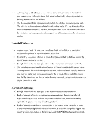 •   Although high yields of soybean are obtained on research plots and in demonstrations
      and maximization trials on the farm, their actual realization by a large segment of the
      farming population has not occurred.
  •   The dependence of India on international markets for oilcakes in general is quite high.
      The price on the international markets depends mainly on the US crop. Given the high
      meal-to-oil ratio in the case of soybean, the expansion of Indian soybean cultivation will
      be constrained by the comparative advantage of our selling soy meal on the international
      market


Financial Challenges:-


  •   A price support policy is a necessary condition, but is not sufficient to sustain the
      accelerated expansion of soybean area and production.
  •   Comparative economics, which is in favor of soybeans, is likely to be tilted against the
      crop if yields continue to decline.
  •   Enough attention has not been paid either to the development of low cost soy foods.
  •   The capital component in cultivation of yellow soybeans is nearly double that of black.
      This implies that the cultivation of yellow soybean is relatively more capitally intensive
      and involves higher cash expense compared to that of black. This is part of the reason
      that the black soybeans are favored by the farming community, who operate under severe
      capital constraint in M.P.


Marketing Challenges:-
  •   Enough attention has not been paid to the promotion of consumer awareness.
  •   Lack of adequate efforts to promote consumer education on the nutritive value of
      soybean and soy products, and also suggestive of comparative economics working
      against the large scale consumption of soy products.
  •   Lack of adequate marketing for raw soybeans is yet another major constraint in areas
      where developmental potential exists for soybeans. It is recalled that public support has
      mainly promoted production at the farm level, and the NAFED has been entrusted with
 
