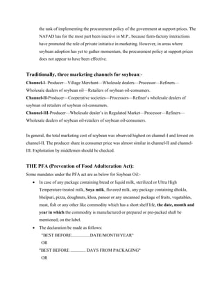 the task of implementing the procurement policy of the government at support prices. The
       NAFAD has for the most part been inactive in M.P., because farm-factory interactions
       have promoted the role of private initiative in marketing. However, in areas where
       soybean adoption has yet to gather momentum, the procurement policy at support prices
       does not appear to have been effective.


Traditionally, three marketing channels for soybean:-
Channel-I- Producer—Village Merchant—Wholesale dealers—Processor—Refiners—
Wholesale dealers of soybean oil—Retailers of soybean oil-consumers.
Channel-II-Producer—Cooperative societies—Processors—Refiner’s wholesale dealers of
soybean oil retailers of soybean oil-consumers.
Channel-III-Producer—Wholesale dealer’s in Regulated Market—Processor—Refiners—
Wholesale dealers of soybean oil-retailers of soybean oil-consumers.


In general, the total marketing cost of soybean was observed highest on channel-I and lowest on
channel-II. The producer share in consumer price was almost similar in channel-II and channel-
III. Exploitation by middlemen should be checked.


THE PFA (Prevention of Food Adulteration Act):
Some mandates under the PFA act are as below for Soybean Oil:-
   •   In case of any package containing bread or liquid milk, sterilized or Ultra High
       Temperature treated milk, Soya milk, flavored milk, any package containing dhokla,
       bhelpuri, pizza, doughnuts, khoa, paneer or any uncanned package of fruits, vegetables,
       meat, fish or any other like commodity which has a short shelf life, the date, month and
       year in which the commodity is manufactured or prepared or pre-packed shall be
       mentioned, on the label.
   •   The declaration be made as follows:
        "BEST BEFORE.................DATE/MONTH/YEAR"
        OR
       "BEST BEFORE .............. DAYS FROM PACKAGING"
        OR
 