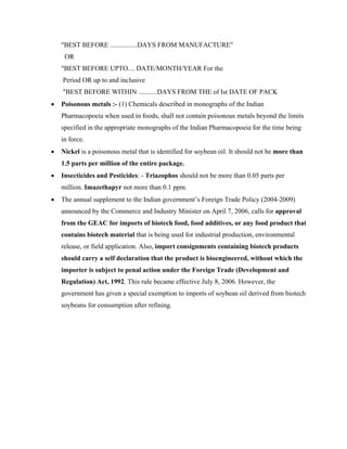 "BEST BEFORE ................DAYS FROM MANUFACTURE"
     OR
    "BEST BEFORE UPTO.... DATE/MONTH/YEAR For the
    Period OR up to and inclusive
    "BEST BEFORE WITHIN ...........DAYS FROM THE of Ist DATE OF PACK
•   Poisonous metals :- (1) Chemicals described in monographs of the Indian
    Pharmacopoeia when used in foods, shall not contain poisonous metals beyond the limits
    specified in the appropriate monographs of the Indian Pharmacopoeia for the time being
    in force.
•   Nickel is a poisonous metal that is identified for soybean oil. It should not be more than
    1.5 parts per million of the entire package.
•   Insecticides and Pesticides: - Triazophos should not be more than 0.05 parts per
    million. Imazethapyr not more than 0.1 ppm.
•   The annual supplement to the Indian government’s Foreign Trade Policy (2004-2009)
    announced by the Commerce and Industry Minister on April 7, 2006, calls for approval
    from the GEAC for imports of biotech food, food additives, or any food product that
    contains biotech material that is being used for industrial production, environmental
    release, or field application. Also, import consignments containing biotech products
    should carry a self declaration that the product is bioengineered, without which the
    importer is subject to penal action under the Foreign Trade (Development and
    Regulation) Act, 1992. This rule became effective July 8, 2006. However, the
    government has given a special exemption to imports of soybean oil derived from biotech
    soybeans for consumption after refining.
 