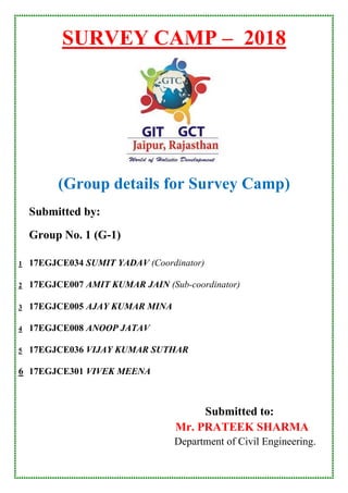 SURVEY CAMP – 2018
(Group details for Survey Camp)
Submitted by:
Group No. 1 (G-1)
1 17EGJCE034 SUMIT YADAV (Coordinator)
2 17EGJCE007 AMIT KUMAR JAIN (Sub-coordinator)
3 17EGJCE005 AJAY KUMAR MINA
4 17EGJCE008 ANOOP JATAV
5 17EGJCE036 VIJAY KUMAR SUTHAR
6 17EGJCE301 VIVEK MEENA
Submitted to:
Mr. PRATEEK SHARMA
Department of Civil Engineering.
 