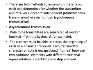 • There are two methods to accomplish these tasks,
each one determined by whether the transmitter
and receiver clocks are independent (asynchronous
transmission) or synchronized (synchronous
transmission).
• Asynchronous transmission
• Data to be transmitted are generated at random
intervals (from the keyboard, for example).
• The receiver must be able to detect the beginning of
each new character received each transmitted
character or byte is encapsulated (framed) between
two additional elements with different electrical
representation: a start bit and a stop element.
11
 