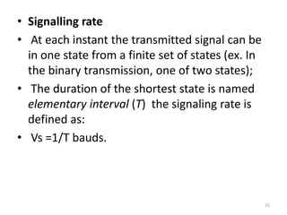 • Signalling rate
• At each instant the transmitted signal can be
in one state from a finite set of states (ex. In
the binary transmission, one of two states);
• The duration of the shortest state is named
elementary interval (T) the signaling rate is
defined as:
• Vs =1/T bauds.
15
 