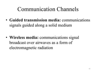 Communication Channels
• Guided transmission media: communications
signals guided along a solid medium
• Wireless media: communications signal
broadcast over airwaves as a form of
electromagnetic radiation
19
 