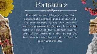Portraiture paintings are used to
commemorate personalities option and
are seen in many formal institutions
such as government offices. It started
with the rise of the lustrados during
the Spanish colonial times. It was and
has been a symbolism of one's rise to
power and wealth.
 