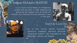 is a Filipino Asian Modern & Contemporary
painter who was born in 1954. Numerous key
galleries and museums such as Ateneo Art
Gallery have featured Antipas Delotavo's work
in the past.
He is the artist behind President
Duterte’s inaugaral portrait entitled
“Digong de Cuatro” now displayed at the
Malacañan Library and Museum.
 