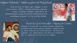 Itak sa Puso ni Mang Juan (Dagger in Old
Juan's Heart, 1978), Antipas Delotavo depicts
a man, slightly stooped, passing by an
overwhelmingly large billboard advertising the
archetypal product of the United States.
Duterte is known for his authoritarian leadership
style and man-of-the-people persona, characterized
by fiery rhetoric and controversial, off-the-cuff
speeches. His spokesperson and advisors frequently
had to interpret and clarify his remarks.
 