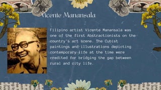 Filipino artist Vicente Manansala was
one of the first Abstractionists on the
country's art scene. The Cubist
paintings and illustrations depicting
contemporary life at the time were
credited for bridging the gap between
rural and city life.
 
