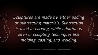 Sculptures are made by either adding
or subtracting materials. Subtraction
is used in carving, while addition is
seen in sculpting techniques like
molding, casting, and welding.
 