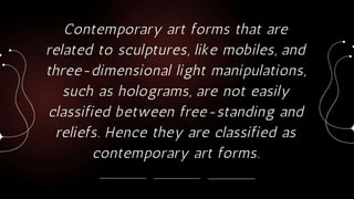 Contemporary art forms that are
related to sculptures, like mobiles, and
three-dimensional light manipulations,
such as holograms, are not easily
classified between free-standing and
reliefs. Hence they are classified as
contemporary art forms.
 