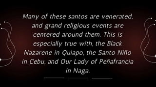 Many of these santos are venerated,
and grand religious events are
centered around them. This is
especially true with, the Black
Nazarene in Quiapo, the Santo Niño
in Cebu, and Our Lady of Peñafrancia
in Naga.
 