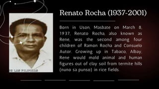 Born in Uson, Masbate on March 8,
1937, Renato Rocha, also known as
Rene, was the second among four
children of Ramon Rocha and Consuelo
Autor. Growing up in Tabaco, Albay,
Rene would mold animal and human
figures out of clay soil from termite hills
(nuno sa punso) in rice fields.
 