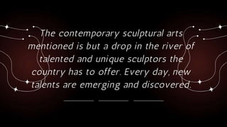 The contemporary sculptural arts
mentioned is but a drop in the river of
talented and unique sculptors the
country has to offer. Every day, new
talents are emerging and discovered.
 