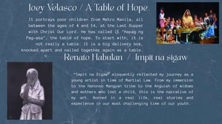 It portrays poor children from Metro Manila, all
between the ages of 4 and 14, at the Last Supper
with Christ Our Lord. He has called it "Hapag ng
Pag-asa", the table of hope. To start with, it is
not really a table. It is a big delivery box,
knocked apart and nailed together again as a table.
“Impit na Sigaw” eloquently reflected my journey as a
young artist in time of Martial Law. From my immersion
to the Hanonoo Mangyan tribe to the Anguish of widows
and mothers who lost a child, this is the narrative of
my art. Borned in a real life, real stories and
experience in our most challenging time of our youth.
 