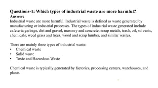 Questions-1: Which types of industrial waste are more harmful?
Answer:
Industrial waste are more harmful. Industrial waste is defined as waste generated by
manufacturing or industrial processes. The types of industrial waste generated include
cafeteria garbage, dirt and gravel, masonry and concrete, scrap metals, trash, oil, solvents,
chemicals, weed grass and trees, wood and scrap lumber, and similar wastes.
There are mainly three types of industrial waste:
• Chemical waste
• Solid waste
• Toxic and Hazardous Waste
Chemical waste is typically generated by factories, processing centers, warehouses, and
plants.
11
 