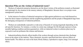 Question:Who are the victims of industrial waste?
• Workers of industrial enterprise themselves are the direct victims of the pollution created, as illustrated
most glaringly by the situation in the tannery industry of Bangladesh. Because there is no proper waste
management system here.
• In the interest of workers of industrial enterprises to fight against pollution to save both themselves
from the direct impact of pollution and the neighboring population and the people of Bangladesh large from
the damaging consequences of industrial pollution.
• Workers are undoubtedly exposed to a wide array of hazards of varying magnitude depending on the
job specific functions. For instance, a worker in a mine may endanger his life through exposure to heat,
unstable lighting condition and deoxygenated air, while an industrial worker in asbestos plant may be
exposed to such air pollutants like toluene and benzene.
• Industrial pollution directly affects health of the workers through serious chemicals they discharge
focus on the nature of the industry. These chemicals, beyond a specified limit have adverse effects on
human health. The effects are seen in the heart, blood, kidneys, reproductive organs, lungs, liver amongst
others. 13
 